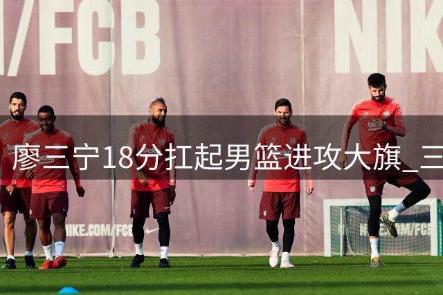 廖三宁18分扛起男篮进攻大旗 三分命中率不足两成暴露致命短板