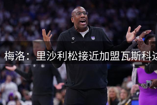 梅洛：里沙利松接近加盟瓦斯科达伽马，这将是一笔重磅签约