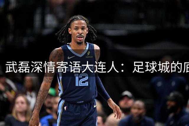 武磊深情寄语大连人：足球城的底蕴必将助球队重返中超