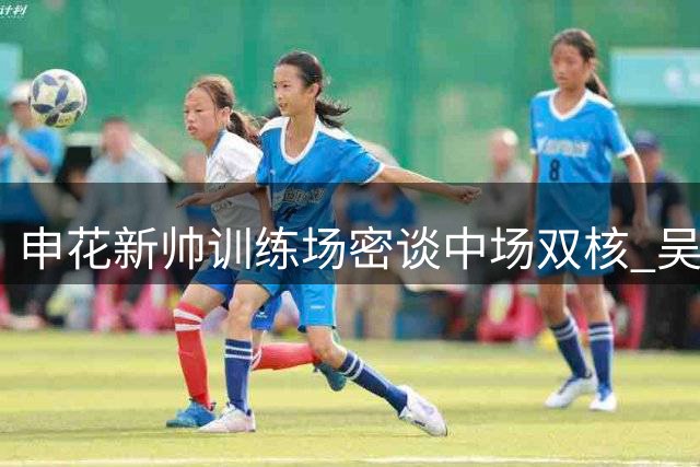 申花新帅训练场密谈中场双核 吴曦获特殊待遇引关注