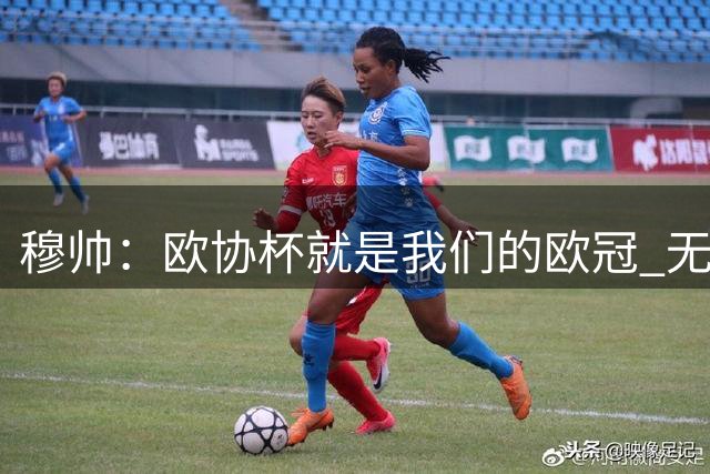 穆帅：欧协杯就是我们的欧冠 无法想象退休那一天