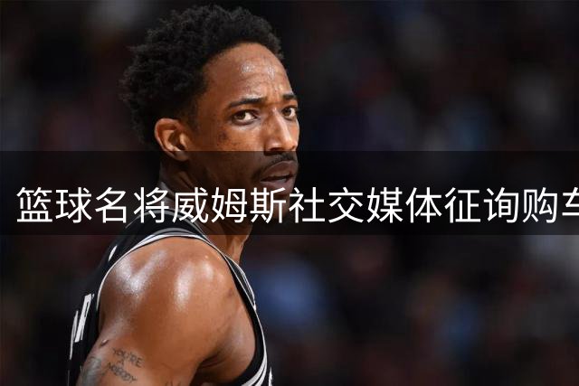篮球名将威姆斯社交媒体征询购车建议