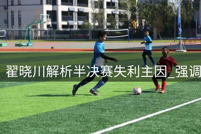翟晓川解析半决赛失利主因 强调全员健康对球队重要性