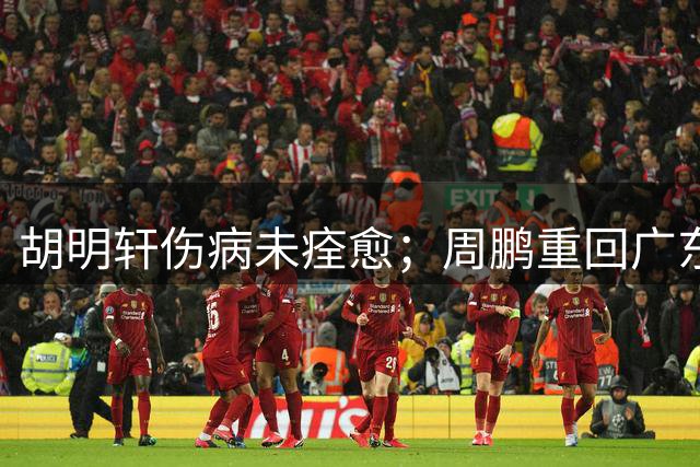 胡明轩伤病未痊愈；周鹏重回广东队，拿大合同惹争议