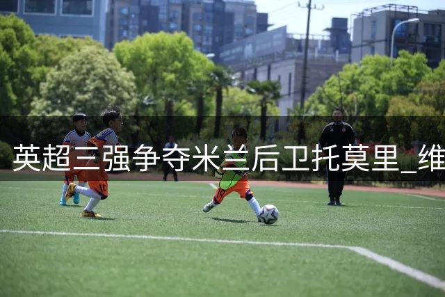 英超三强争夺米兰后卫托莫里 维拉领跑转会谈判