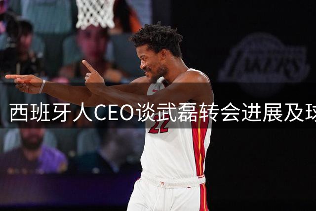 西班牙人CEO谈武磊转会进展及球员贡献