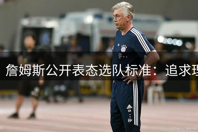 詹姆斯公开表态选队标准：追求理念契合与长期发展