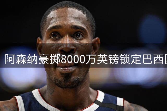 阿森纳豪掷8000万英镑锁定巴西国脚，英超争冠拼图终现曙光