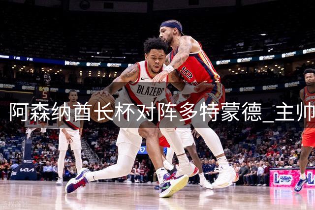 阿森纳酋长杯对阵多特蒙德 主帅大胆启用全新首发阵容