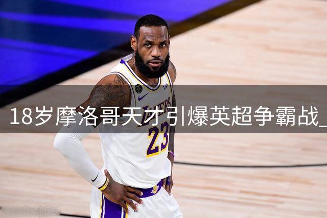 18岁摩洛哥天才引爆英超争霸战 曼城1亿欧元豪赌未来中场核心
