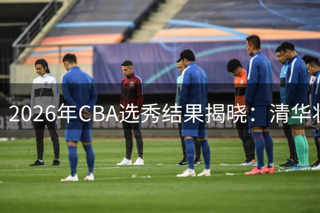 2026年CBA选秀结果揭晓：清华状元领衔18名新秀开启职业征程