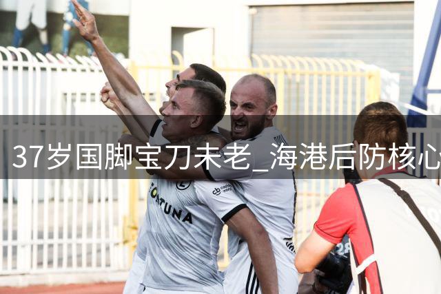 37岁国脚宝刀未老 海港后防核心展现不老传奇