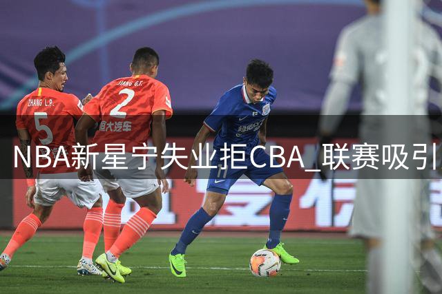 NBA新星宁失业拒CBA 联赛吸引力下滑引外援逃离潮