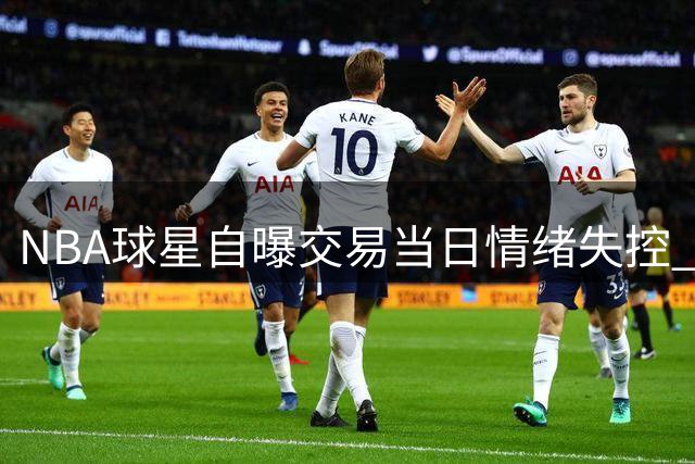 NBA球星自曝交易当日情绪失控 马克西暖心举动助他走出困境